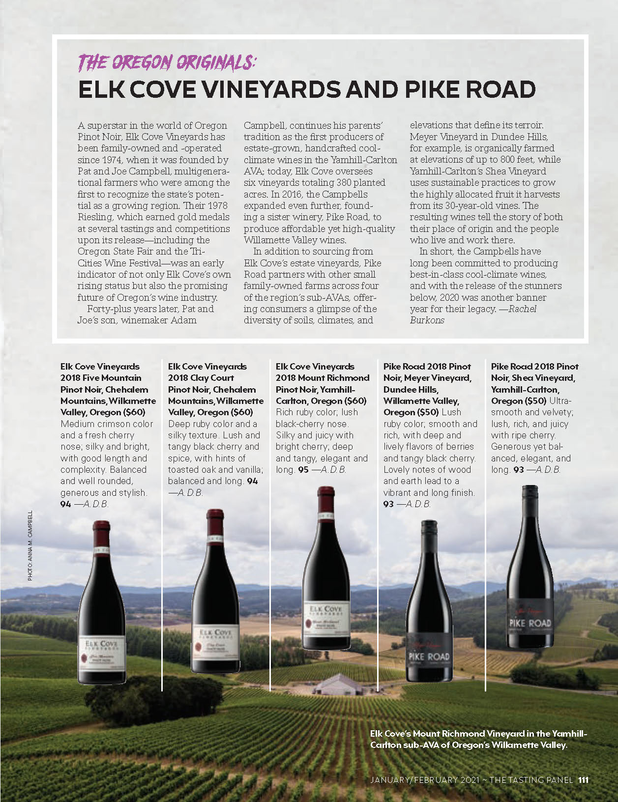 A superstar in the world of Oregon Pinot Noir, Elk Cove Vineyards has been family-owned and -operated since 1974, when it was founded by Pat and Joe Campbell, multigenera-tional farmers who were among the first to recognize the state’s poten-tial as a growing region. Their 1978 Riesling, which earned gold medals at several tastings and competitions upon its release—including the Oregon State Fair and the Tri-Cities Wine Festival—was an early indicator of not only Elk Cove’s own rising status but also the promising future of Oregon’s wine industry. Forty-plus years later, Pat and Joe’s son, winemaker Adam Campbell, continues his parents’ tradition as the first producers of estate-grown, handcrafted cool-climate wines in the Yamhill-Carlton AVA; today, Elk Cove oversees  six vineyards totaling 380 planted acres. In 2016, the Campbells expanded even further, found- ing a sister winery, Pike Road, to produce affordable yet high-quality Willamette Valley wines.  In addition to sourcing from  Elk Cove’s estate vineyards, Pike Road partners with other small family-owned farms across four  of the region’s sub-AVAs, offer-ing consumers a glimpse of the diversity of soils, climates, and elevations that define its terroir. Meyer Vineyard in Dundee Hills, for example, is organically farmed at elevations of up to 800 feet, while Yamhill-Carlton’s Shea Vineyard uses sustainable practices to grow the highly allocated fruit it harvests from its 30-year-old vines. The resulting wines tell the story of both their place of origin and the people who live and work there. In short, the Campbells have long been committed to producing best-in-class cool-climate wines, and with the release of the stunners below, 2020 was another banner year for their legacy. —Rachel Burkons